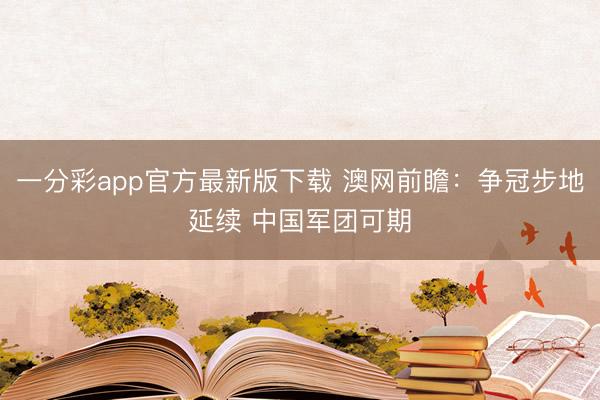 一分彩app官方最新版下载 澳网前瞻：争冠步地延续 中国军团可期