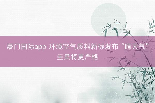 豪门国际app 环境空气质料新标发布 “晴天气”圭臬将更严格
