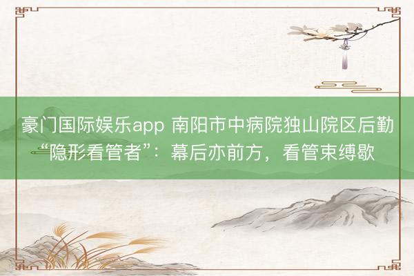 豪门国际娱乐app 南阳市中病院独山院区后勤“隐形看管者”:幕后亦前方,看管束缚歇