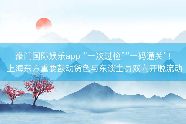 豪门国际娱乐app “一次过检”“一码通关”！ 上海东方重要鼓动货色与东谈主员双向开脱流动
