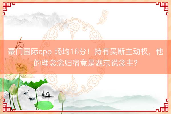 豪门国际app 场均16分!持有买断主动权,他的理念念归宿竟是湖东说念主?