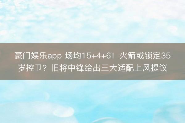 豪门娱乐app 场均15+4+6！火箭或锁定35岁控卫？旧将中锋给出三大适配上风提议