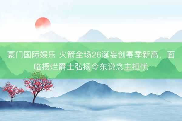 豪门国际娱乐 火箭全场26诞妄创赛季新高,面临摆烂爵士弘扬令东说念主担忧