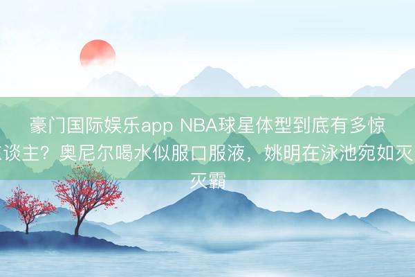 豪门国际娱乐app NBA球星体型到底有多惊东谈主？奥尼尔喝水似服口服液，姚明在泳池宛如灭霸