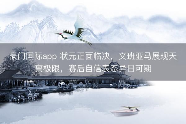 豪门国际app 状元正面临决，文班亚马展现天禀极限，赛后自信表态异日可期