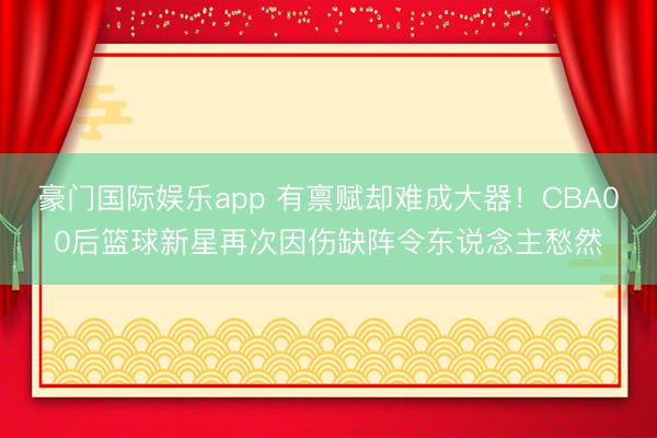 豪门国际娱乐app 有禀赋却难成大器!CBA00后篮球新星再次因伤缺阵令东说念主愁然