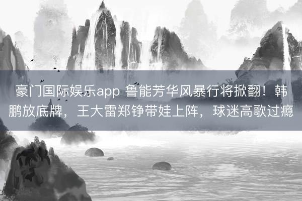 豪门国际娱乐app 鲁能芳华风暴行将掀翻！韩鹏放底牌，王大雷郑铮带娃上阵，球迷高歌过瘾