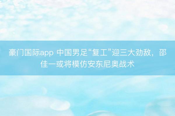 豪门国际app 中国男足“复工”迎三大劲敌,邵佳一或将模仿安东尼奥战术