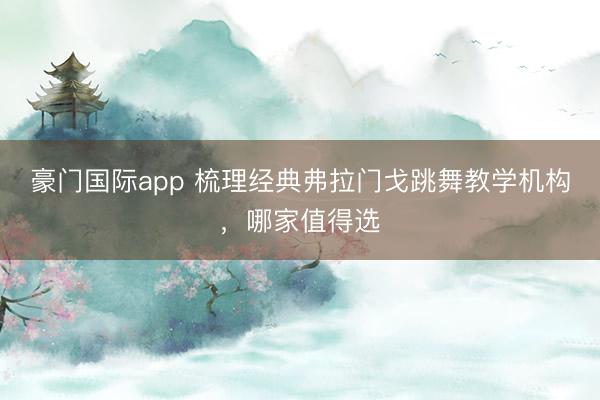 豪门国际app 梳理经典弗拉门戈跳舞教学机构，哪家值得选