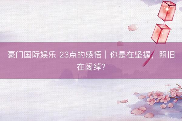 豪门国际娱乐 23点的感悟|你是在坚握,照旧在阔绰?