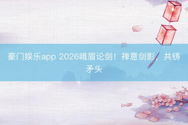 豪门娱乐app 2026峨眉论剑！禅意剑影，共铸矛头