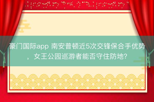 豪门国际app 南安普顿近5次交锋保合手优势，女王公园巡游者能否守住防地？