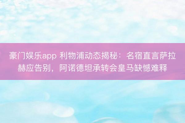 豪门娱乐app 利物浦动态揭秘:名宿直言萨拉赫应告别,阿诺德坦承转会皇马缺憾难释