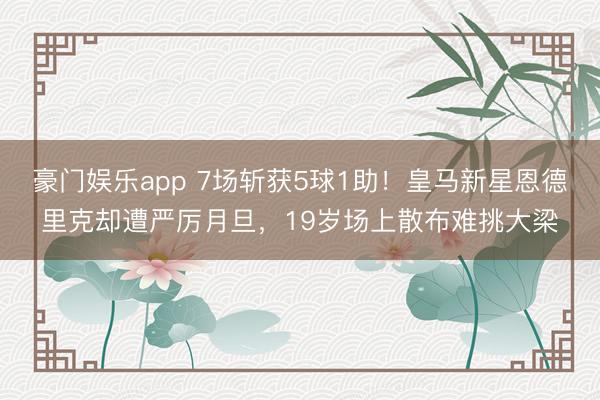 豪门娱乐app 7场斩获5球1助！皇马新星恩德里克却遭严厉月旦，19岁场上散布难挑大梁