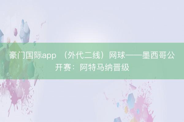 豪门国际app (外代二线)网球——墨西哥公开赛:阿特马纳晋级