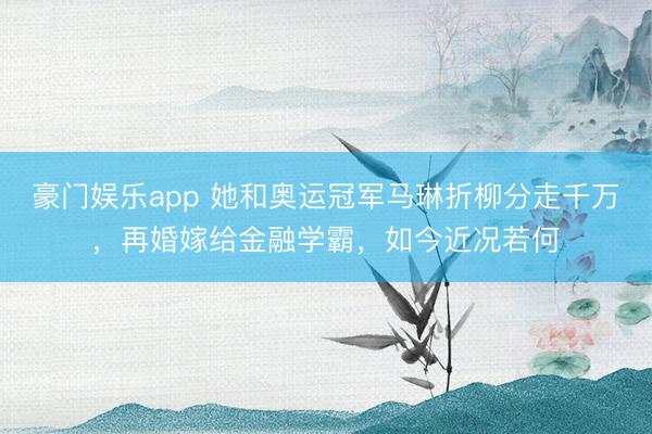 豪门娱乐app 她和奥运冠军马琳折柳分走千万，再婚嫁给金融学霸，如今近况若何