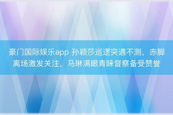 豪门国际娱乐app 孙颖莎巡逻突遇不测，赤脚离场激发关注，马琳满眼青睐督察备受赞誉