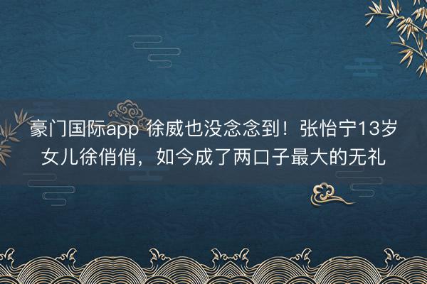豪门国际app 徐威也没念念到！张怡宁13岁女儿徐俏俏，如今成了两口子最大的无礼