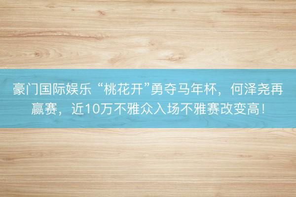豪门国际娱乐 “桃花开”勇夺马年杯，何泽尧再赢赛，近10万不雅众入场不雅赛改变高！
