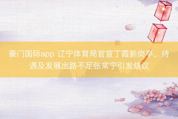 豪门国际app 辽宁体育局官宣丁霞新岗亭,待遇及发展出路不足张常宁引发烧议