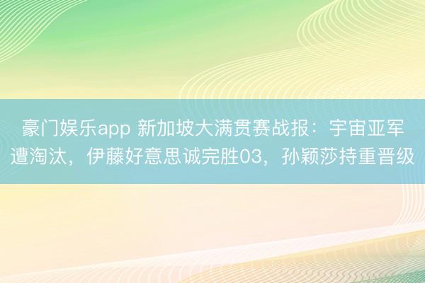 豪门娱乐app 新加坡大满贯赛战报:宇宙亚军遭淘汰,伊藤好意思诚完胜03,孙颖莎持重晋级