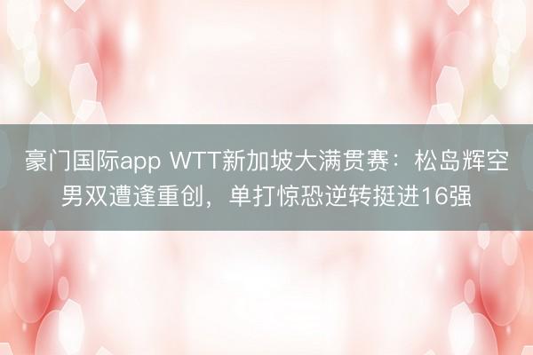豪门国际app WTT新加坡大满贯赛:松岛辉空男双遭逢重创,单打惊恐逆转挺进16强