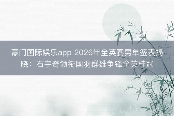 豪门国际娱乐app 2026年全英赛男单签表揭晓：石宇奇领衔国羽群雄争锋全英桂冠