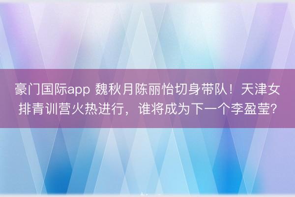 豪门国际app 魏秋月陈丽怡切身带队！天津女排青训营火热进行，谁将成为下一个李盈莹？