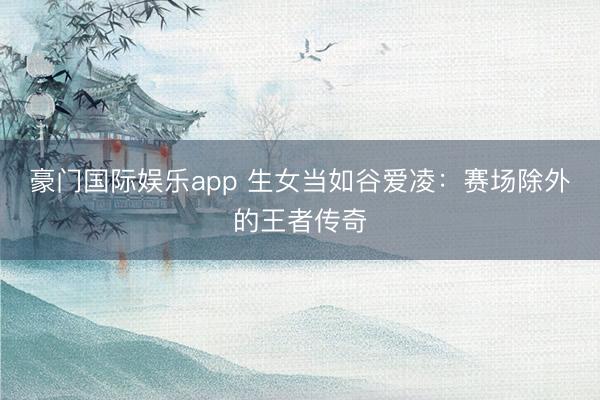 豪门国际娱乐app 生女当如谷爱凌：赛场除外的王者传奇