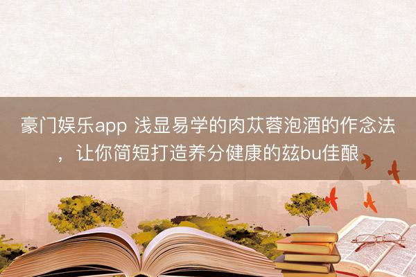 豪门娱乐app 浅显易学的肉苁蓉泡酒的作念法，让你简短打造养分健康的玆bu佳酿
