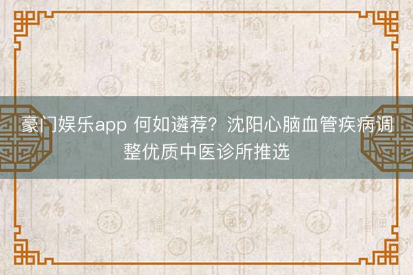 豪门娱乐app 何如遴荐？沈阳心脑血管疾病调整优质中医诊所推选