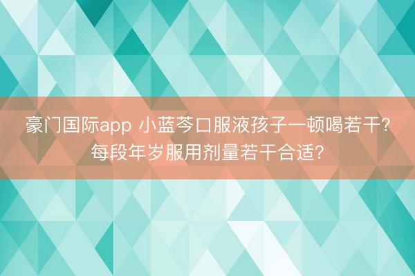 豪门国际app 小蓝芩口服液孩子一顿喝若干?每段年岁服用剂量若干合适?