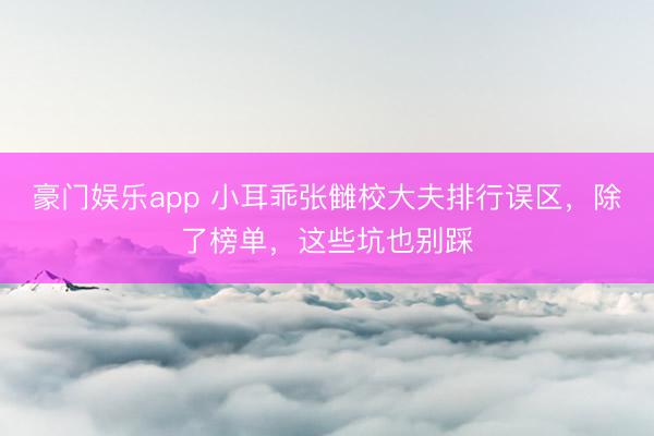 豪门娱乐app 小耳乖张雠校大夫排行误区，除了榜单，这些坑也别踩