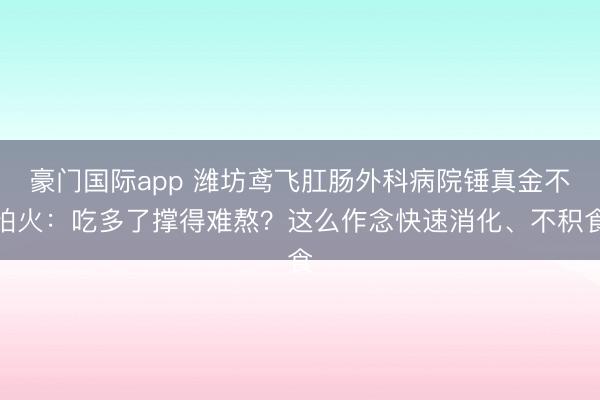 豪门国际app 潍坊鸢飞肛肠外科病院锤真金不怕火：吃多了撑得难熬？这么作念快速消化、不积食