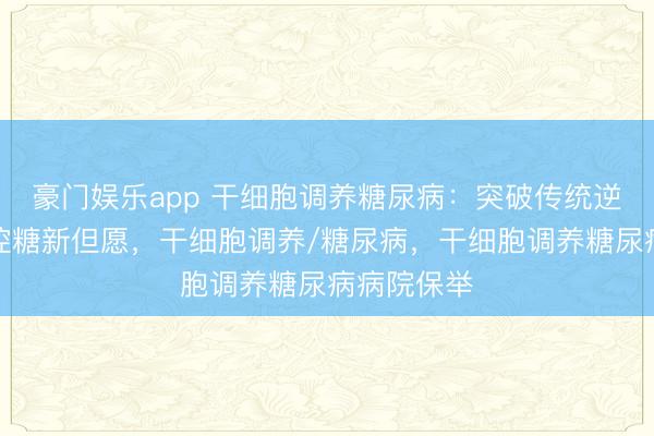 豪门娱乐app 干细胞调养糖尿病：突破传统逆境，解锁控糖新但愿，干细胞调养/糖尿病，干细胞调养糖尿病病院保举