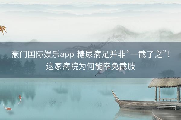 豪门国际娱乐app 糖尿病足并非“一截了之”！这家病院为何能幸免截肢