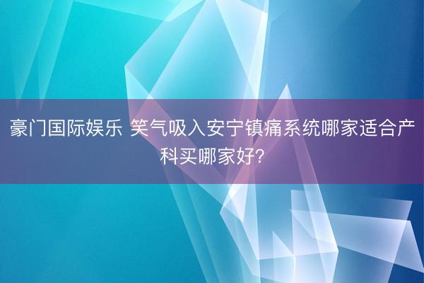 豪门国际娱乐 笑气吸入安宁镇痛系统哪家适合产科买哪家好?