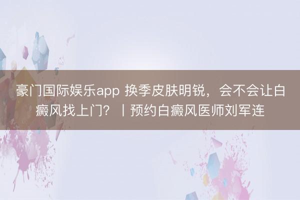 豪门国际娱乐app 换季皮肤明锐,会不会让白癜风找上门?丨预约白癜风医师刘军连