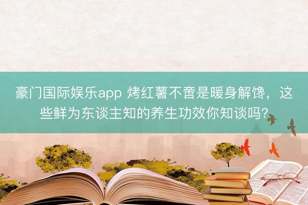 豪门国际娱乐app 烤红薯不啻是暖身解馋，这些鲜为东谈主知的养生功效你知谈吗？