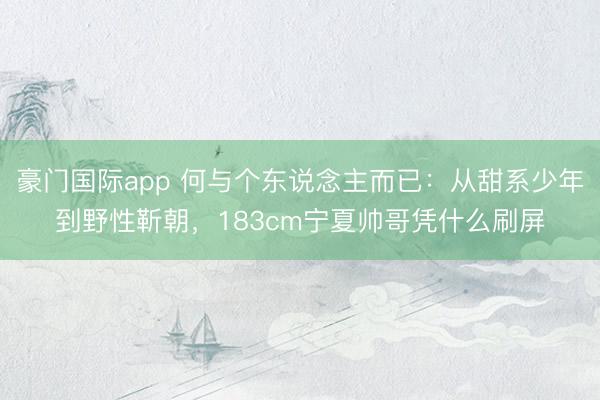 豪门国际app 何与个东说念主而已:从甜系少年到野性靳朝,183cm宁夏帅哥凭什么刷屏