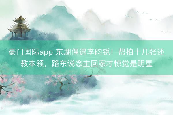 豪门国际app 东湖偶遇李昀锐！帮拍十几张还教本领，路东说念主回家才惊觉是明星