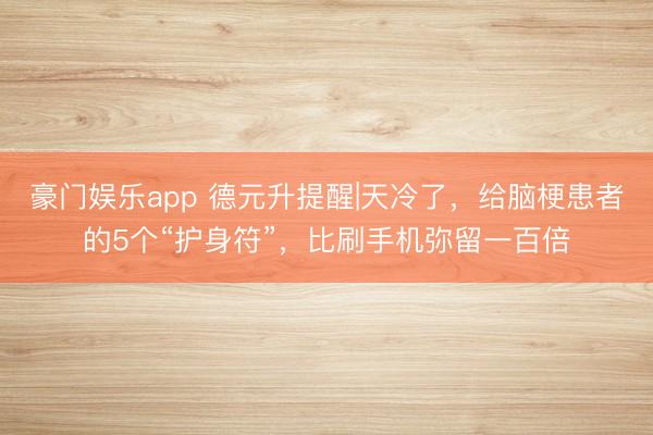 豪门娱乐app 德元升提醒|天冷了，给脑梗患者的5个“护身符”，比刷手机弥留一百倍