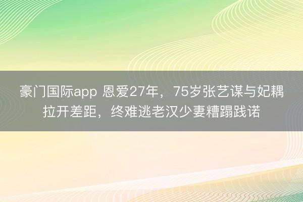 豪门国际app 恩爱27年,75岁张艺谋与妃耦拉开差距,终难逃老汉少妻糟蹋践诺