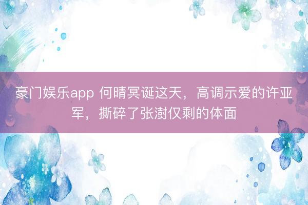 豪门娱乐app 何晴冥诞这天，高调示爱的许亚军，撕碎了张澍仅剩的体面