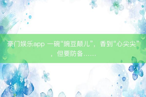 豪门娱乐app 一碗“豌豆颠儿”,香到“心尖尖”,但要防备……