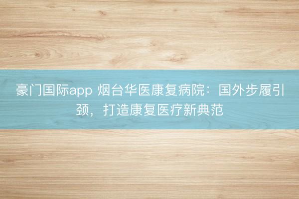 豪门国际app 烟台华医康复病院：国外步履引颈，打造康复医疗新典范