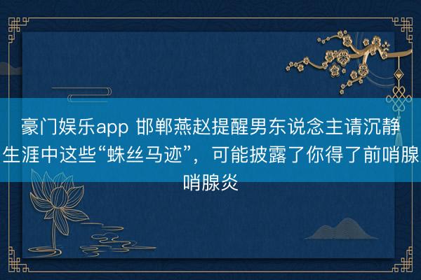 豪门娱乐app 邯郸燕赵提醒男东说念主请沉静:生涯中这些“蛛丝马迹”,可能披露了你得了前哨腺炎