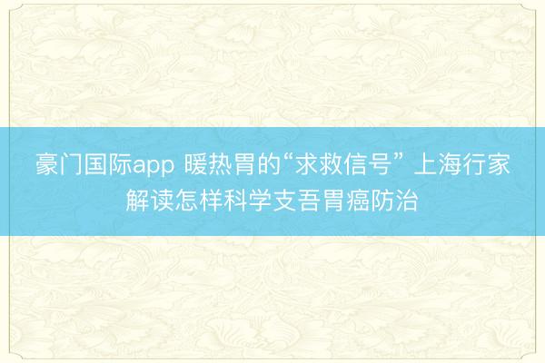 豪门国际app 暖热胃的“求救信号” 上海行家解读怎样科学支吾胃癌防治