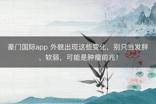 豪门国际app 外貌出现这些变化，别只当发胖、软弱，可能是肿瘤前兆！