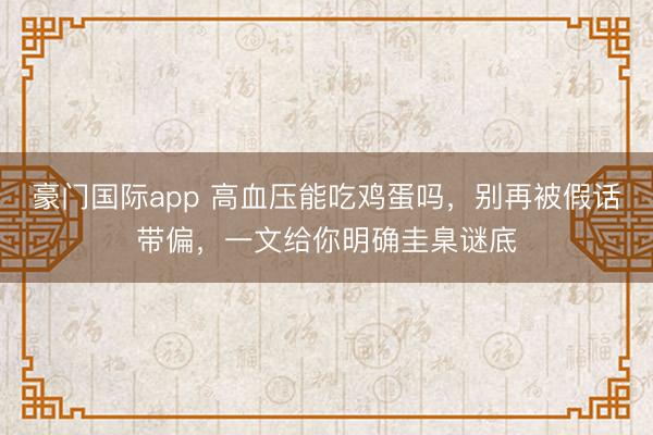 豪门国际app 高血压能吃鸡蛋吗,别再被假话带偏,一文给你明确圭臬谜底